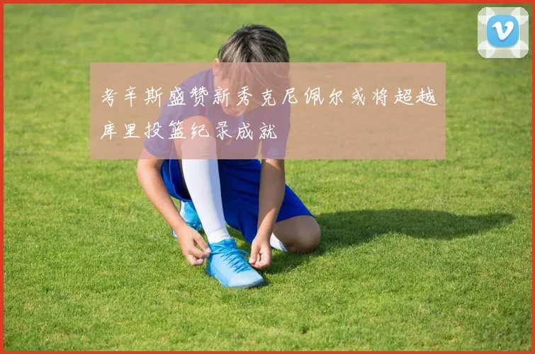 考辛斯盛赞新秀克尼佩尔或将超越库里投篮纪录成就