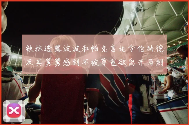 铁林透露波波和帕克言论令伦纳德及其舅舅感到不被尊重欲离开马刺
