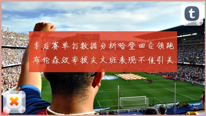 季后赛单打数据分析哈登回合领跑布伦森效率拔尖文班表现不佳引关注