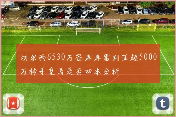 切尔西6530万签库库雷利亚超5000万转手皇马是否回本分析