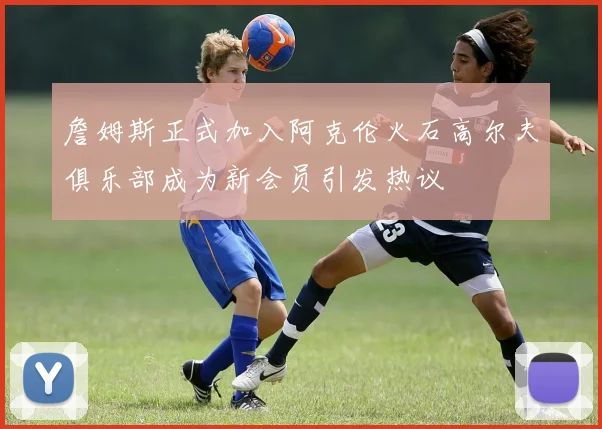 詹姆斯正式加入阿克伦火石高尔夫俱乐部成为新会员引发热议