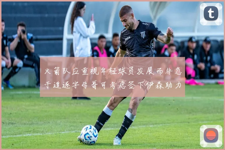 火箭队应重视年轻球员发展而非急于追逐字母哥可考虑签下伊森助力成长