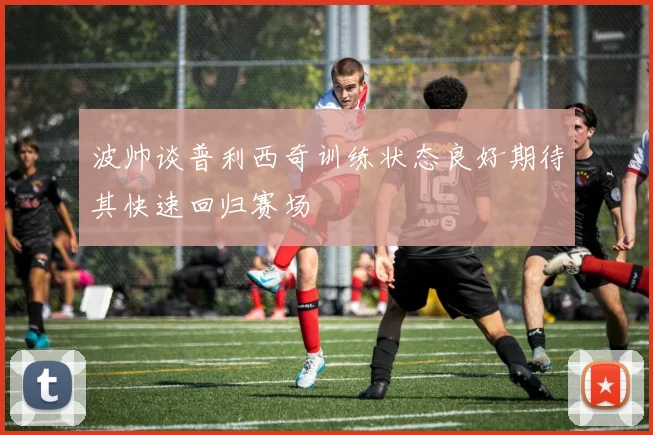 波帅谈普利西奇训练状态良好期待其快速回归赛场
