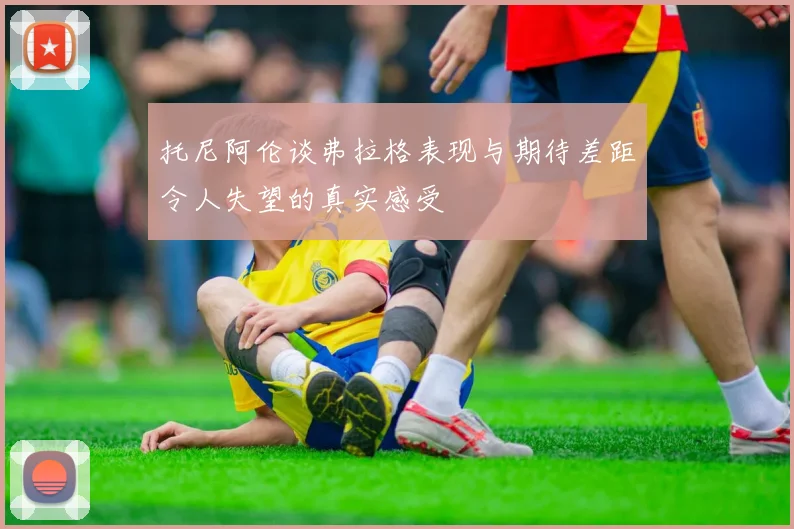 托尼阿伦谈弗拉格表现与期待差距令人失望的真实感受