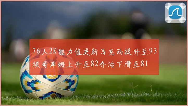 76人2K能力值更新马克西提升至93埃奇库姆上升至82乔治下滑至81
