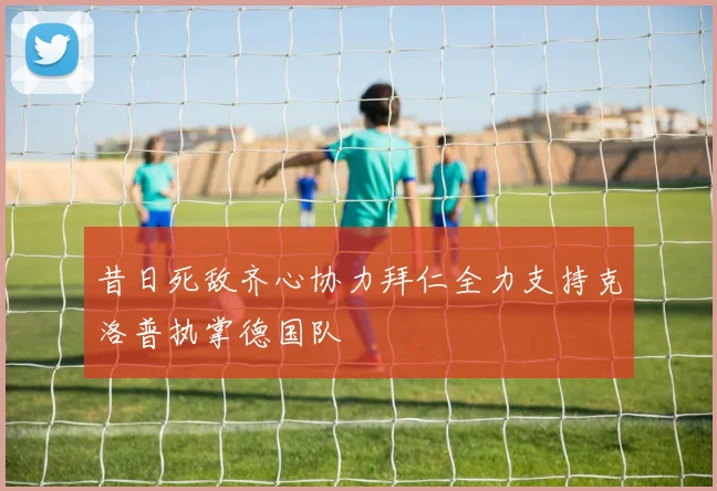 昔日死敌齐心协力拜仁全力支持克洛普执掌德国队