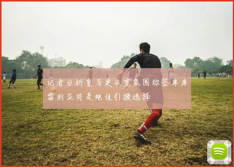 记者分析皇马更衣室氛围称签库库雷利亚将是绝佳引援选择