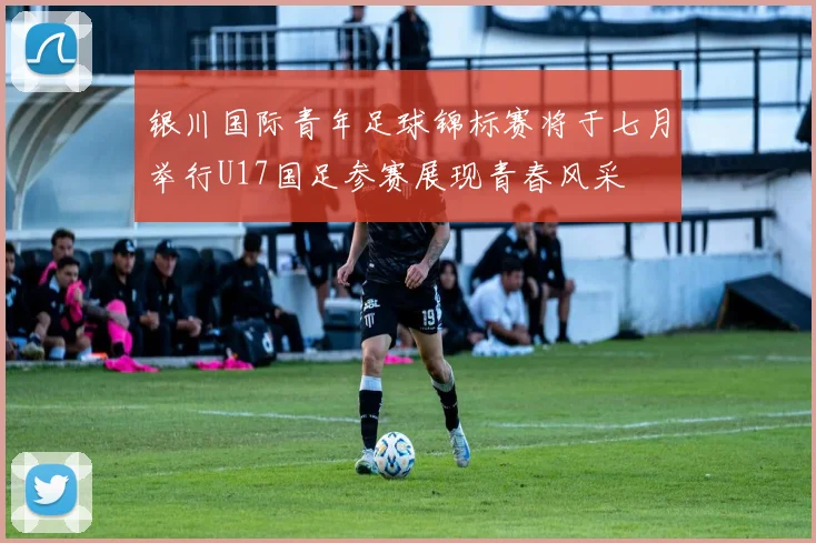 银川国际青年足球锦标赛将于七月举行U17国足参赛展现青春风采