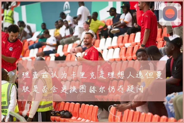 理查兹认为卡里克是理想人选但曼联是否会更换图赫尔仍存疑问